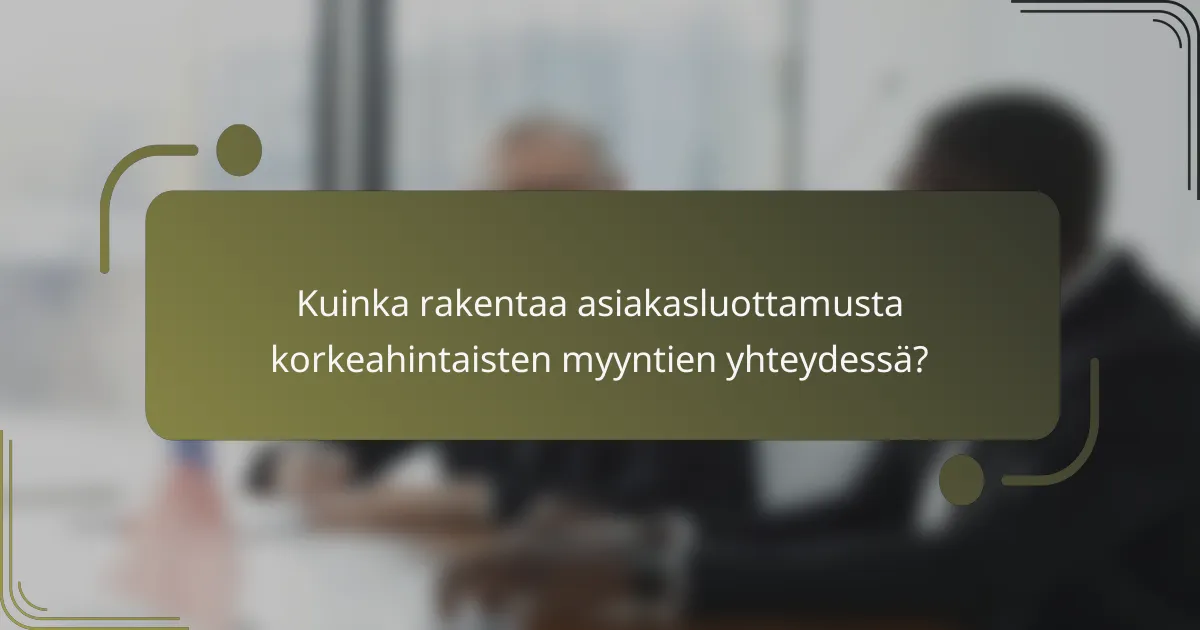 Kuinka rakentaa asiakasluottamusta korkeahintaisten myyntien yhteydessä?