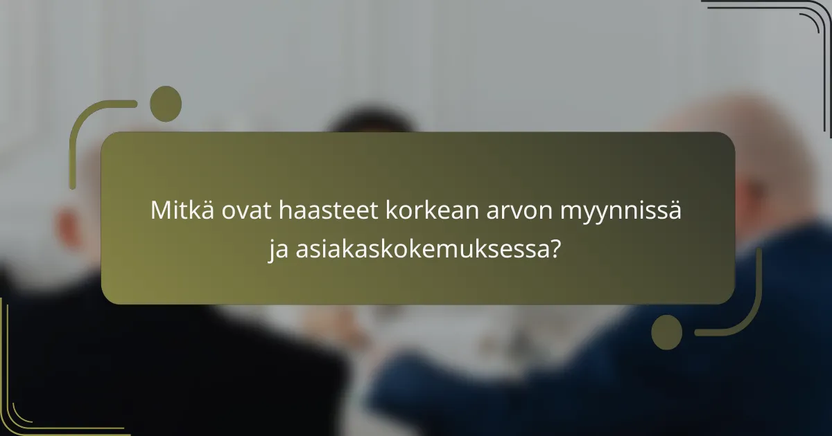Mitkä ovat haasteet korkean arvon myynnissä ja asiakaskokemuksessa?